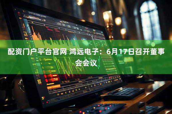 配资门户平台官网 鸿远电子：6月17日召开董事会会议