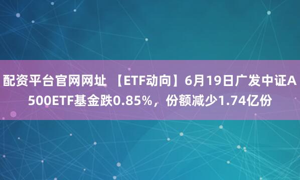 配资平台官网网址 【ETF动向】6月19日广发中证A500ETF基金跌0.85%，份额减少1.74亿份