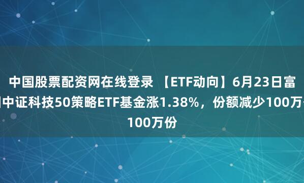 中国股票配资网在线登录 【ETF动向】6月23日富国中证科技50策略ETF基金涨1.38%，份额减少100万份