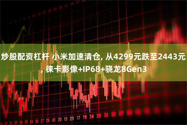 炒股配资杠杆 小米加速清仓, 从4299元跌至2443元, 徕卡影像+IP68+骁龙8Gen3