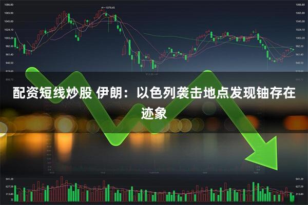 配资短线炒股 伊朗：以色列袭击地点发现铀存在迹象