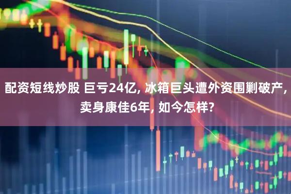 配资短线炒股 巨亏24亿, 冰箱巨头遭外资围剿破产, 卖身康佳6年, 如今怎样?