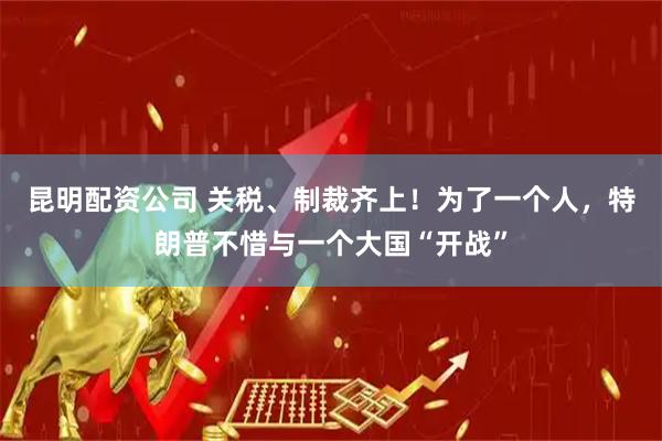 昆明配资公司 关税、制裁齐上！为了一个人，特朗普不惜与一个大国“开战”