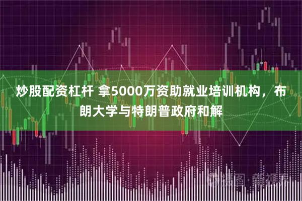 炒股配资杠杆 拿5000万资助就业培训机构，布朗大学与特朗普政府和解