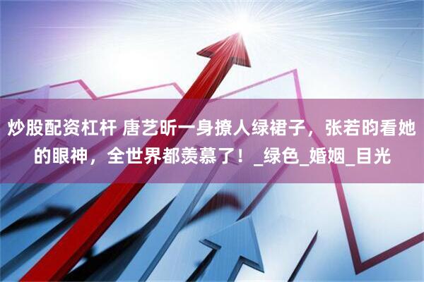 炒股配资杠杆 唐艺昕一身撩人绿裙子，张若昀看她的眼神，全世界都羡慕了！_绿色_婚姻_目光