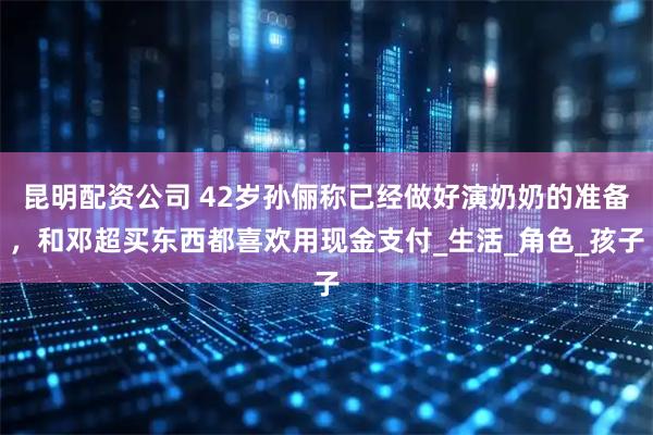昆明配资公司 42岁孙俪称已经做好演奶奶的准备，和邓超买东西都喜欢用现金支付_生活_角色_孩子