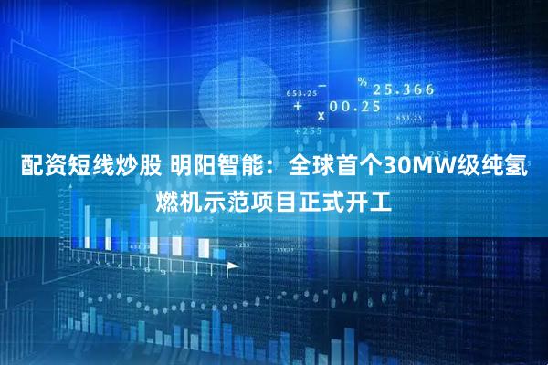 配资短线炒股 明阳智能：全球首个30MW级纯氢燃机示范项目正式开工
