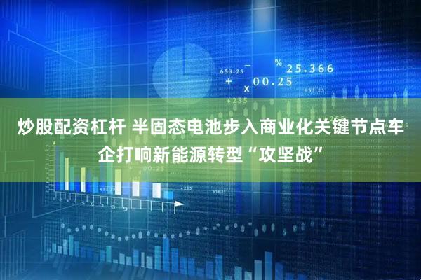 炒股配资杠杆 半固态电池步入商业化关键节点车企打响新能源转型“攻坚战”