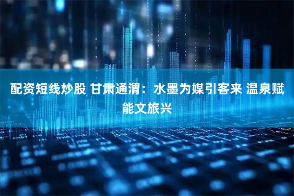 配资短线炒股 甘肃通渭：水墨为媒引客来 温泉赋能文旅兴