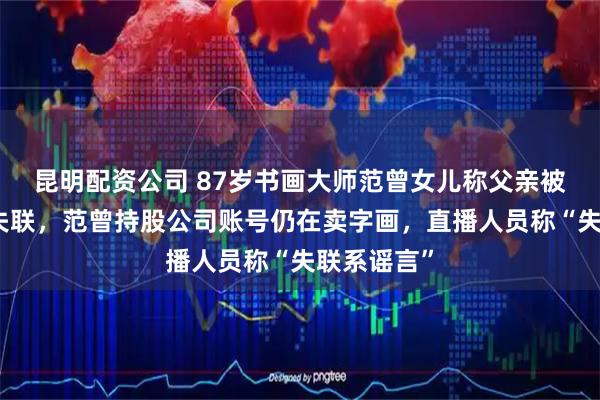 昆明配资公司 87岁书画大师范曾女儿称父亲被其妻带走失联，范曾持股公司账号仍在卖字画，直播人员称“失联系谣言”