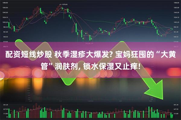 配资短线炒股 秋季湿疹大爆发? 宝妈狂囤的“大黄管”润肤剂, 锁水保湿又止痒!