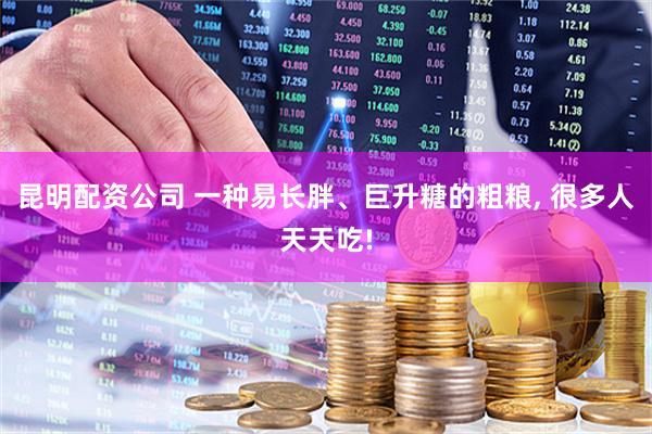 昆明配资公司 一种易长胖、巨升糖的粗粮, 很多人天天吃!