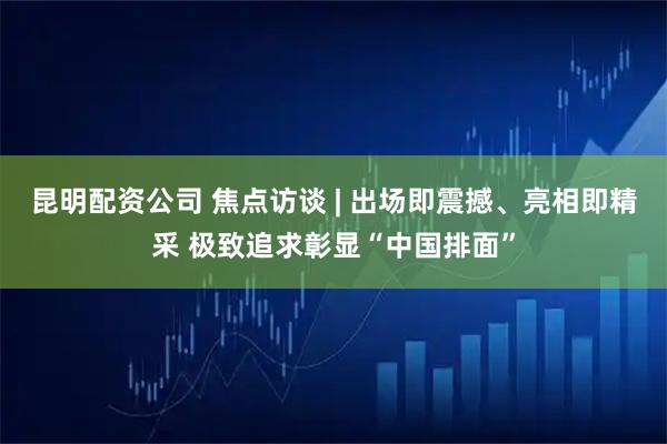 昆明配资公司 焦点访谈 | 出场即震撼、亮相即精采 极致追求彰显“中国排面”