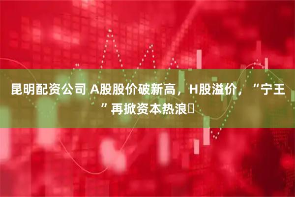 昆明配资公司 A股股价破新高，H股溢价，“宁王”再掀资本热浪​