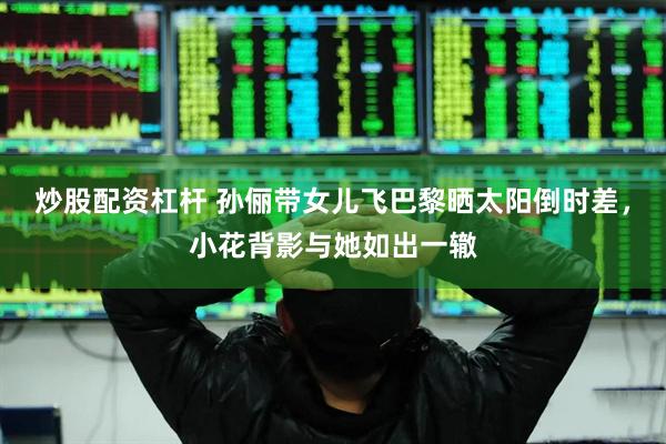 炒股配资杠杆 孙俪带女儿飞巴黎晒太阳倒时差，小花背影与她如出一辙