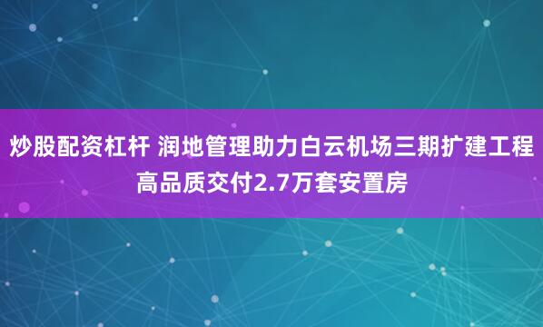 炒股配资杠杆 润地管理助力白云机场三期扩建工程高品质交付2.7万套安置房