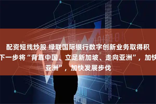 配资短线炒股 绿联国际银行数字创新业务取得积极成果,下一步将“背靠中国、立足新加坡、走向亚洲”,加快发展步伐