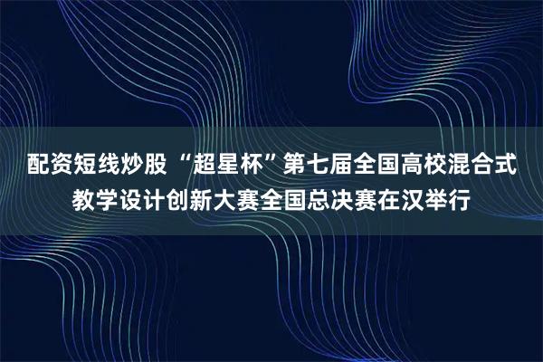 配资短线炒股 “超星杯”第七届全国高校混合式教学设计创新大赛全国总决赛在汉举行