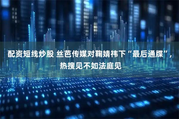 配资短线炒股 丝芭传媒对鞠婧祎下“最后通牒”, 热搜见不如法庭见