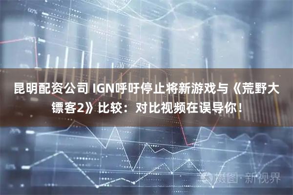 昆明配资公司 IGN呼吁停止将新游戏与《荒野大镖客2》比较：对比视频在误导你！