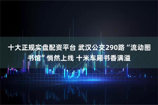 十大正规实盘配资平台 武汉公交290路“流动图书馆”悄然上线 十米车厢书香满溢