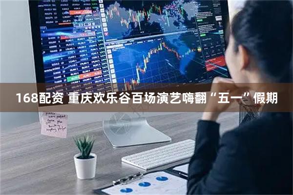 168配资 重庆欢乐谷百场演艺嗨翻“五一”假期