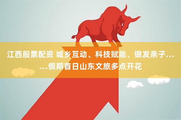 江西股票配资 城乡互动、科技赋能、银发亲子……假期首日山东文旅多点开花