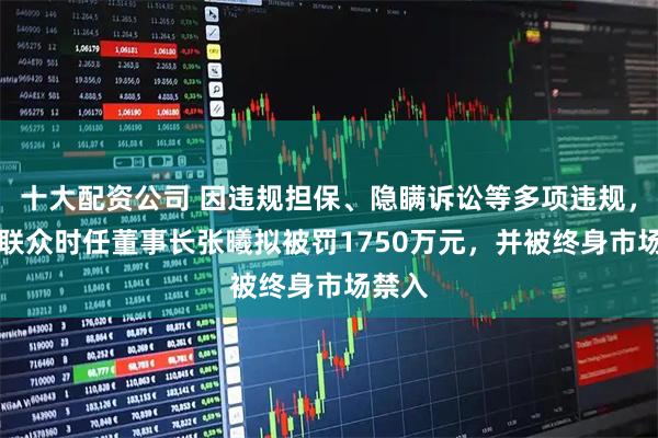 十大配资公司 因违规担保、隐瞒诉讼等多项违规，ST易联众时任董事长张曦拟被罚1750万元，并被终身市场禁入