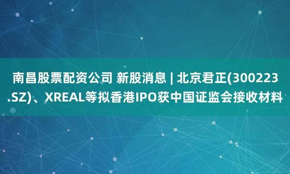 南昌股票配资公司 新股消息 | 北京君正(300223.SZ)、XREAL等拟香港IPO获中国证监会接收材料